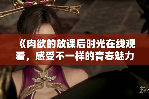 《肉欲的放课后时光在线观看，感受不一样的青春魅力》