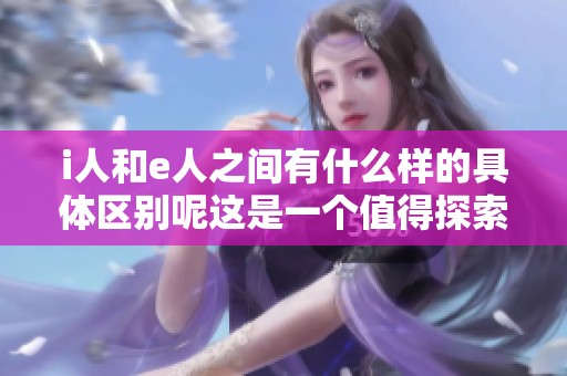 i人和e人之间有什么样的具体区别呢这是一个值得探索的问题