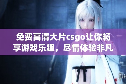 免费高清大片csgo让你畅享游戏乐趣，尽情体验非凡的战斗场景