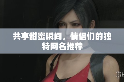 共享甜蜜瞬间，情侣们的独特网名推荐