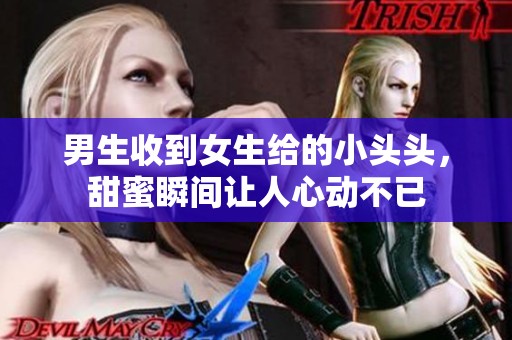 男生收到女生给的小头头，甜蜜瞬间让人心动不已