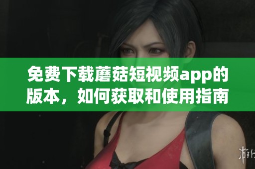 免费下载蘑菇短视频app的版本，如何获取和使用指南介绍