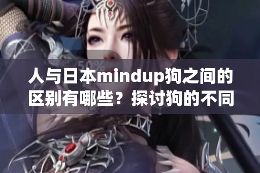 人与日本mindup狗之间的区别有哪些？探讨狗的不同之处