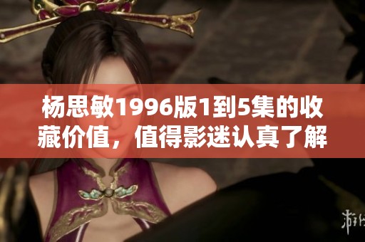 杨思敏1996版1到5集的收藏价值，值得影迷认真了解与探讨