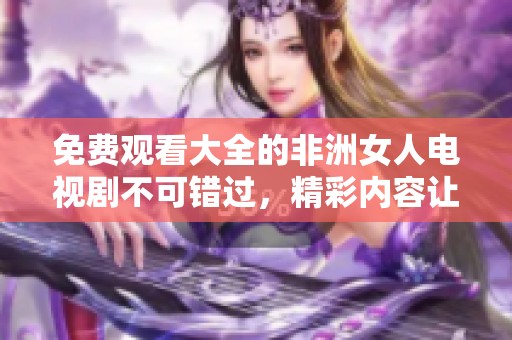 免费观看大全的非洲女人电视剧不可错过，精彩内容让人欲罢不能