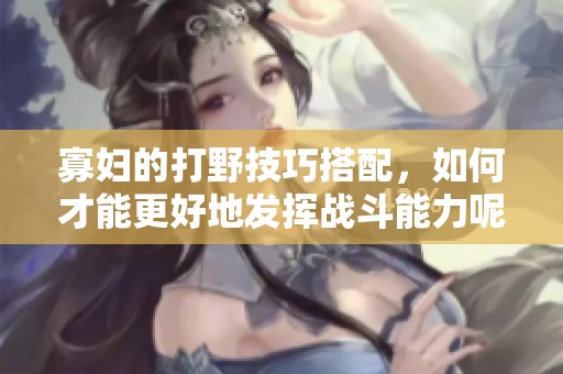 寡妇的打野技巧搭配，如何才能更好地发挥战斗能力呢