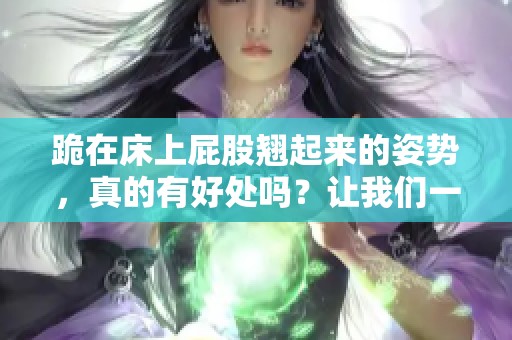 跪在床上屁股翘起来的姿势，真的有好处吗？让我们一起探讨一下！