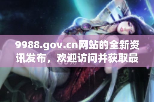 9988.gov.cn网站的全新资讯发布，欢迎访问并获取最新动态信息。