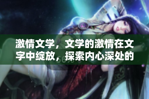激情文学，文学的激情在文字中绽放，探索内心深处的情感世界