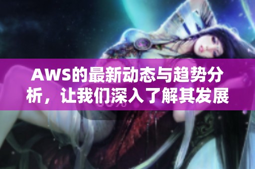 AWS的最新动态与趋势分析，让我们深入了解其发展方向与应用场景