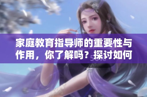 家庭教育指导师的重要性与作用，你了解吗？探讨如何提高家庭教育的有效性。