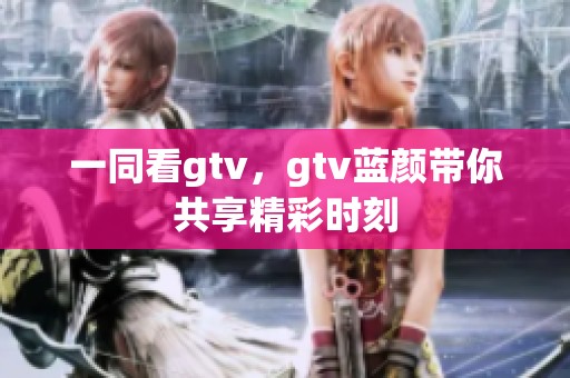 一同看gtv，gtv蓝颜带你共享精彩时刻