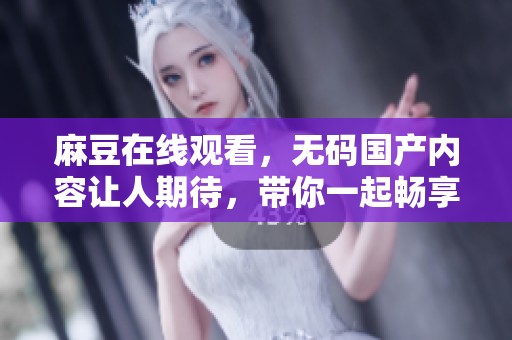 麻豆在线观看，**国产内容让人期待，带你一起畅享精彩大片