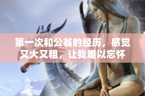 第一次和公翁的经历，感觉又大又粗，让我难以忘怀