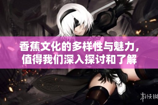 香蕉文化的多样性与魅力，值得我们深入探讨和了解