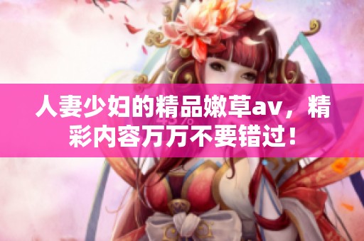 人妻少妇的精品嫩草**，精彩内容万万不要错过！