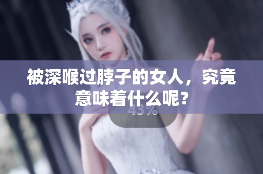 被深喉过脖子的女人，究竟意味着什么呢？