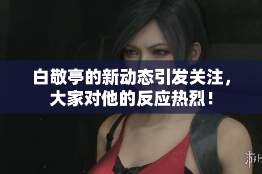 白敬亭的新动态引发关注，大家对他的反应热烈！