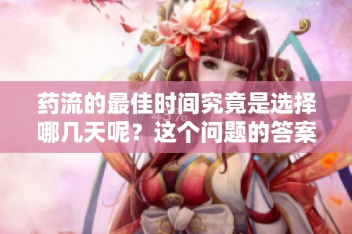 药流的最佳时间究竟是选择哪几天呢？这个问题的答案值得关注和探讨。