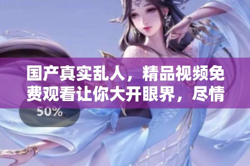 国产真实乱人，精品视频免费观看让你大开眼界，尽情享受精彩瞬间！