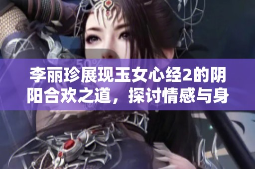李丽珍展现玉女心经2的阴阳合欢之道，探讨情感与身体的结合与和谐