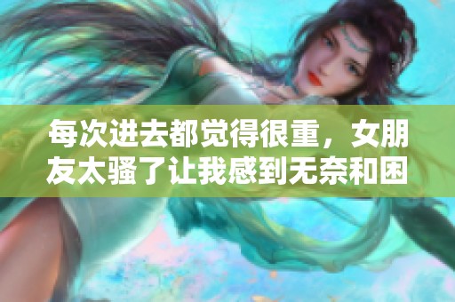 每次进去都觉得很重，女朋友太骚了让我感到无奈和困惑