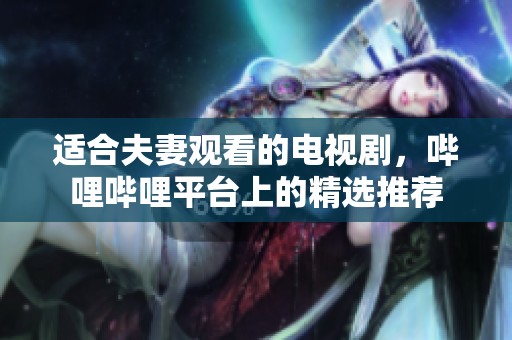 适合夫妻观看的电视剧，哔哩哔哩平台上的精选推荐