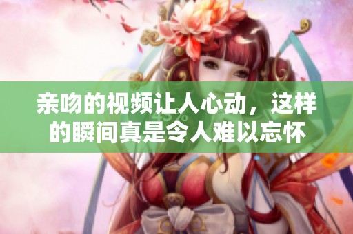 亲吻的视频让人心动，这样的瞬间真是令人难以忘怀