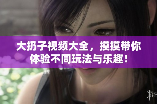 大扔子视频大全，摸摸带你体验不同玩法与乐趣！