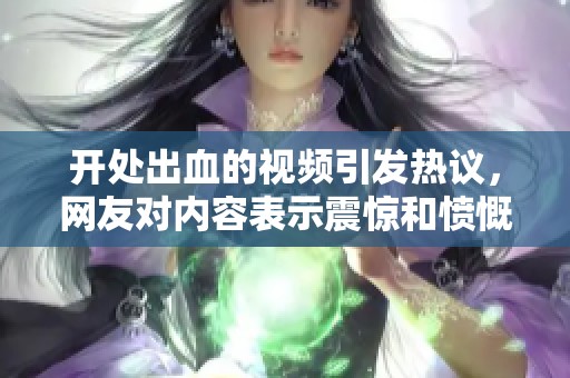 开处出血的视频引发热议，网友对内容表示震惊和愤慨