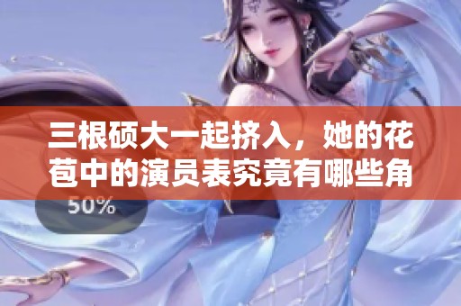 三根硕大一起挤入，她的花苞中的演员表究竟有哪些角色呢