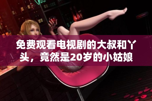 免费观看电视剧的大叔和丫头，竟然是20岁的小姑娘