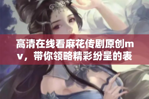 高清在线看麻花传剧原创mv，带你领略精彩纷呈的表演魅力