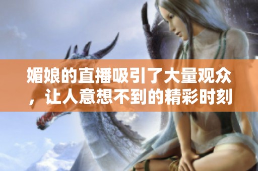 媚娘的直播吸引了大量观众，让人意想不到的精彩时刻不断上演