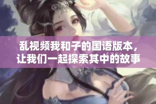 乱视频我和子的国语版本，让我们一起探索其中的故事与情感