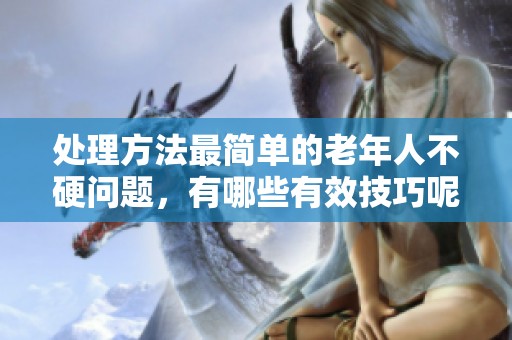 处理方法最简单的老年人不硬问题，有哪些有效技巧呢