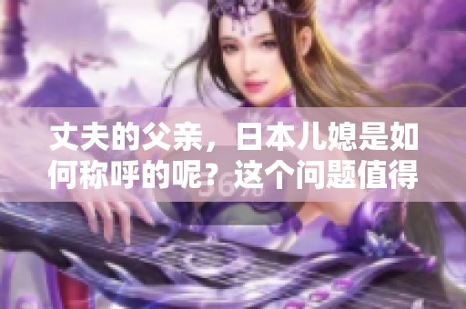 丈夫的父亲，日本儿媳是如何称呼的呢？这个问题值得思考和探讨。