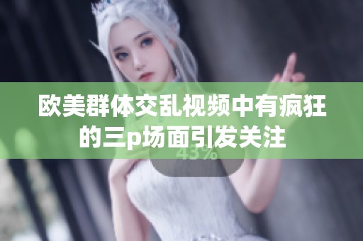 欧美群体交乱视频中有疯狂的三p场面引发关注