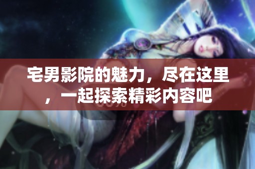 宅男影院的魅力，尽在这里，一起探索精彩内容吧