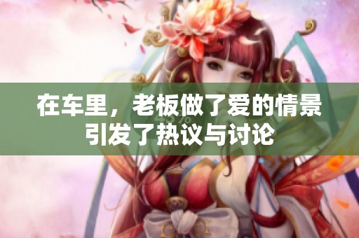 在车里，老板做了爱的情景引发了热议与讨论