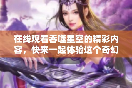 在线观看吞噬星空的精彩内容，快来一起体验这个奇幻的宇宙世界吧！