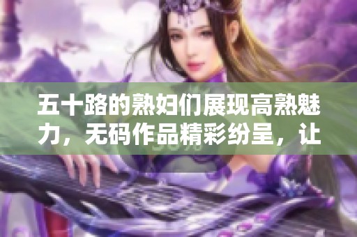 五十路的**们展现高熟魅力，**作品精彩纷呈，让人目不暇接