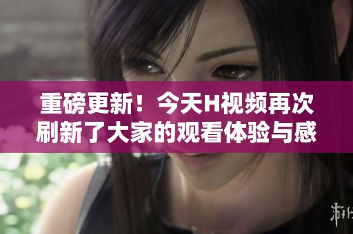 重磅更新！今天H视频再次刷新了大家的观看体验与感受，快来一起看吧