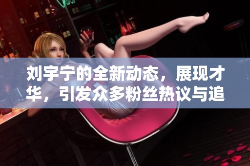 刘宇宁的全新动态，展现才华，引发众多粉丝热议与追捧