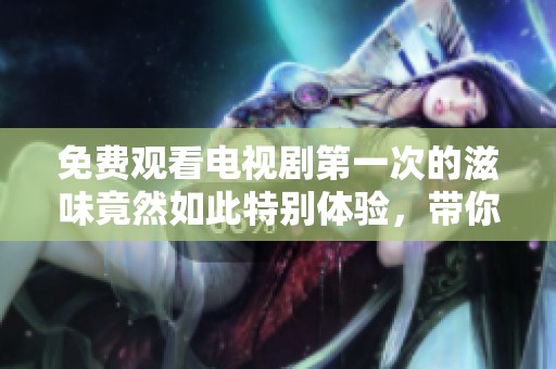 免费观看电视剧第一次的滋味竟然如此特别体验，带你重温难忘瞬间