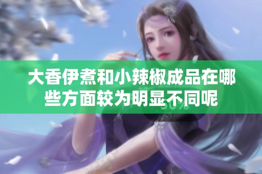 大香伊煮和小辣椒成品在哪些方面较为明显不同呢