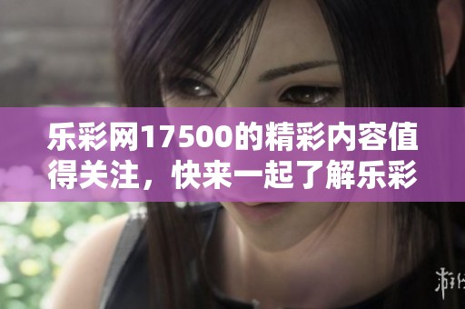 乐**17500的精彩内容值得关注，快来一起了解乐**17500的最新动态！