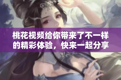 桃花视频给你带来了不一样的精彩体验，快来一起分享这段美妙时光吧