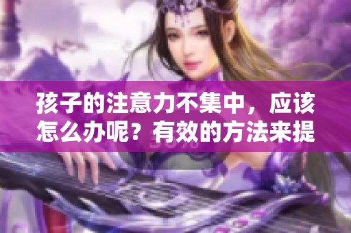 孩子的注意力不集中，应该怎么办呢？有效的方法来提升他们的专注力