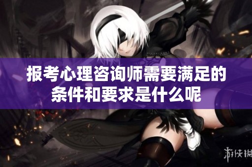 报考心理咨询师需要满足的条件和要求是什么呢